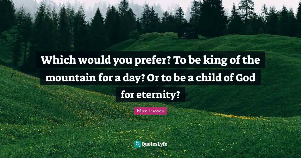Which would you prefer? To be king of the mountain for a day? Or to be a child of God for eternity?