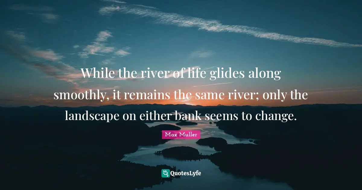While the river of life glides along smoothly, it remains the same river; only the landscape on either bank seems to change.