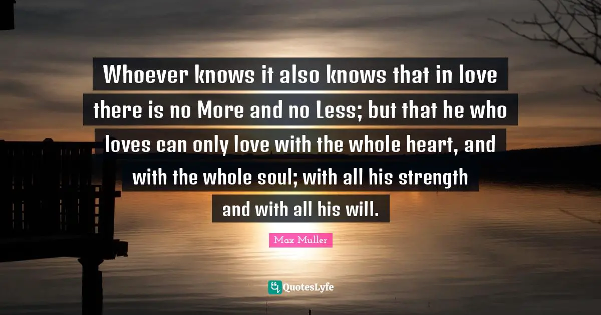 Whoever knows it also knows that in love there is no More and no Less; but that he who loves can only love with the whole heart, and with the whole soul; with all his strength and with all his will.