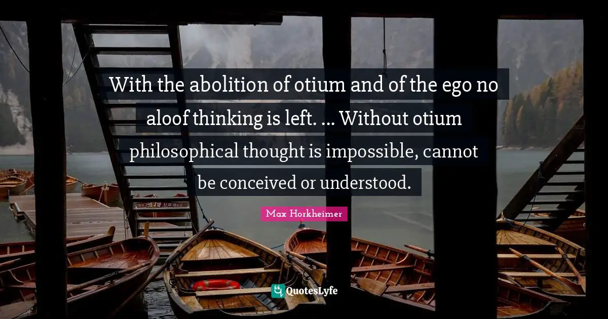 With the abolition of otium and of the ego no aloof thinking is left. ... Without otium philosophical thought is impossible, cannot be conceived or understood.