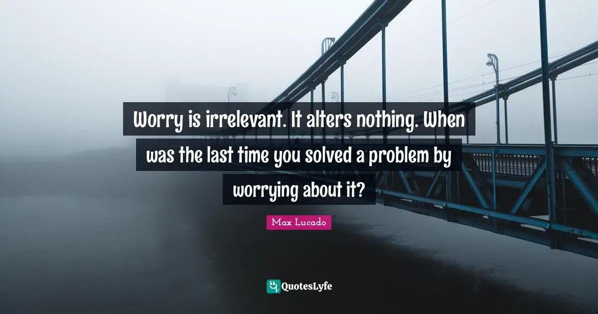 Last Quotes: "Worry is irrelevant. It alters nothing. When was the last time you solved a problem by worrying about it?"
