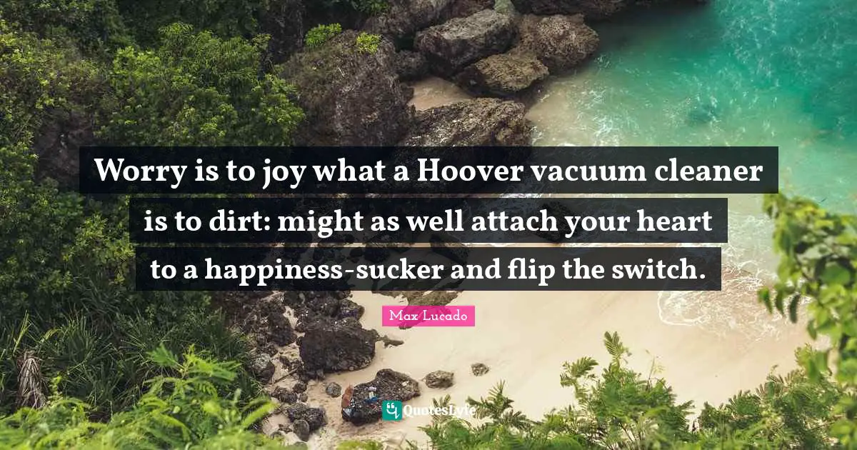 Dirt Quotes: "Worry is to joy what a Hoover vacuum cleaner is to dirt: might as well attach your heart to a happiness-sucker and flip the switch."