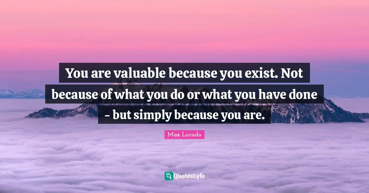 You are valuable because you exist. Not because of what you do or what you have done - but simply because you are.