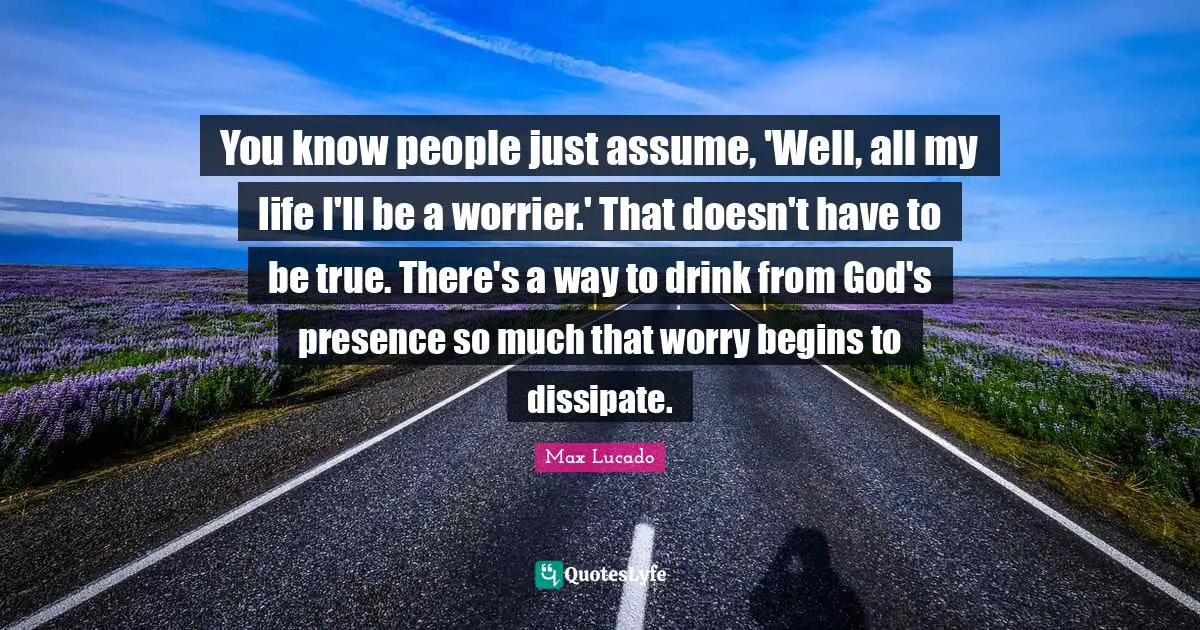 God S Presence Quotes: "You know people just assume, 'Well, all my life I'll be a worrier.' That doesn't have to be true. There's a way to drink from God's presence so much that worry begins to dissipate."