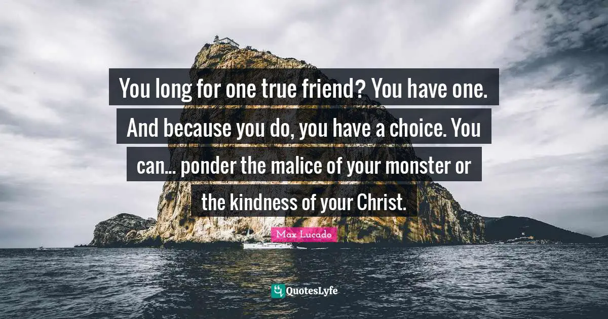 You long for one true friend? You have one. And because you do, you have a choice. You can... ponder the malice of your monster or the kindness of your Christ.