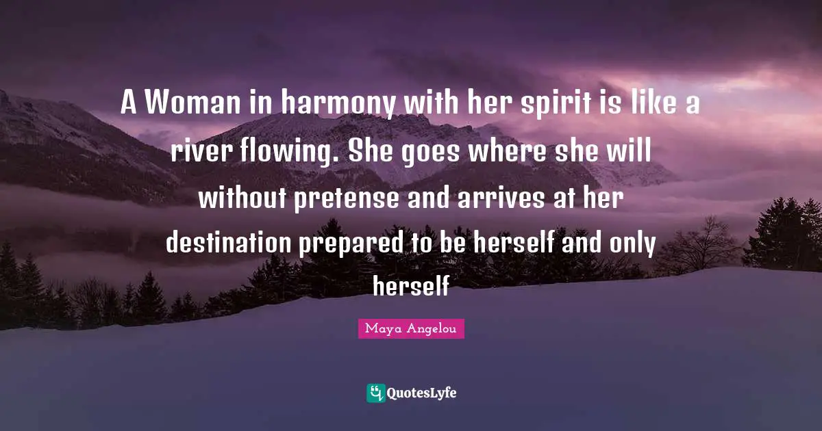 Maya Angelou Quotes: "A Woman in harmony with her spirit is like a river flowing. She goes where she will without pretense and arrives at her destination prepared to be herself and only herself"