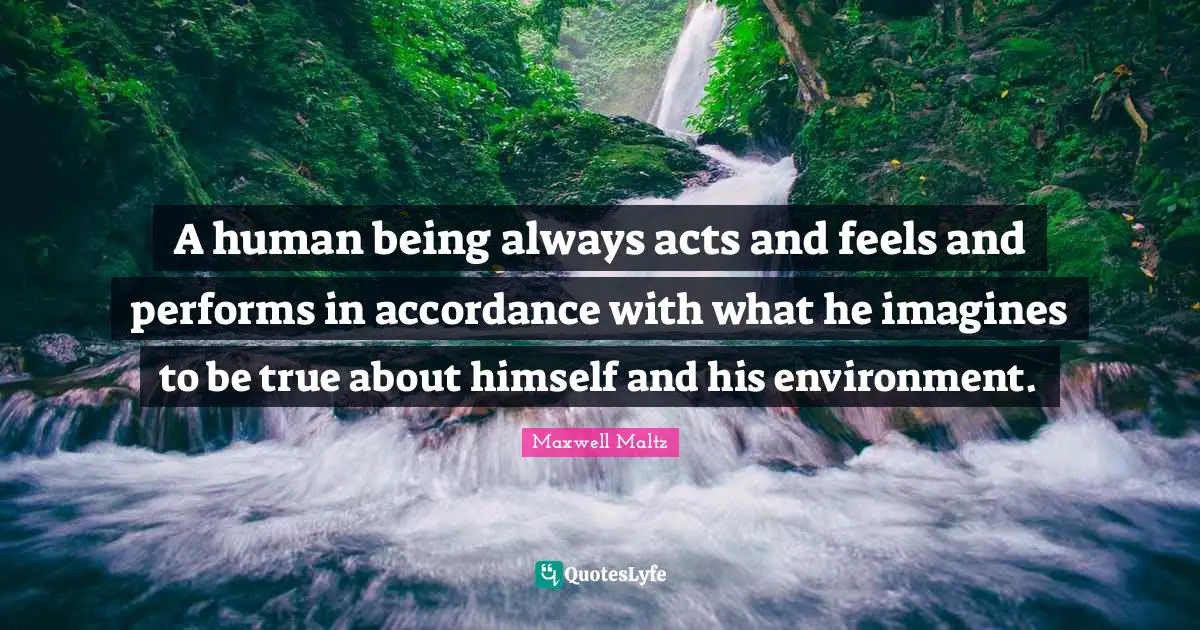 A human being always acts and feels and performs in accordance with what he imagines to be true about himself and his environment.