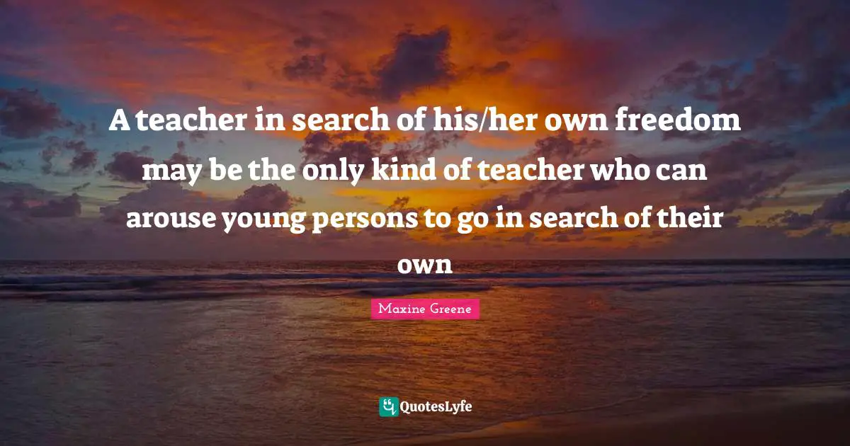 Teacher Quotes: "A teacher in search of his/her own freedom may be the only kind of teacher who can arouse young persons to go in search of their own"