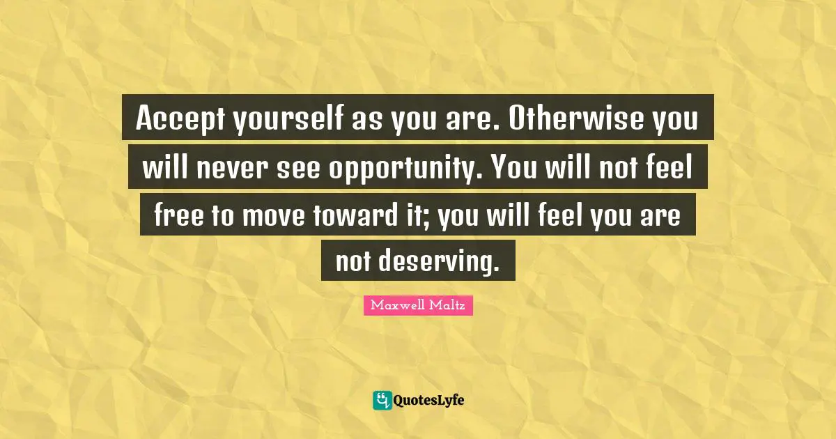 Accept yourself as you are. Otherwise you will never see opportunity. You will not feel free to move toward it; you will feel you are not deserving.