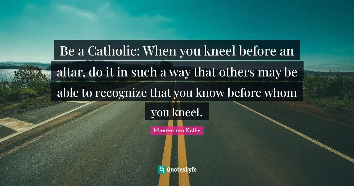 Maximilian Kolbe Quotes: Be a Catholic: When you kneel before an altar, do it in such a way that others may be able to recognize that you know before whom you kneel.