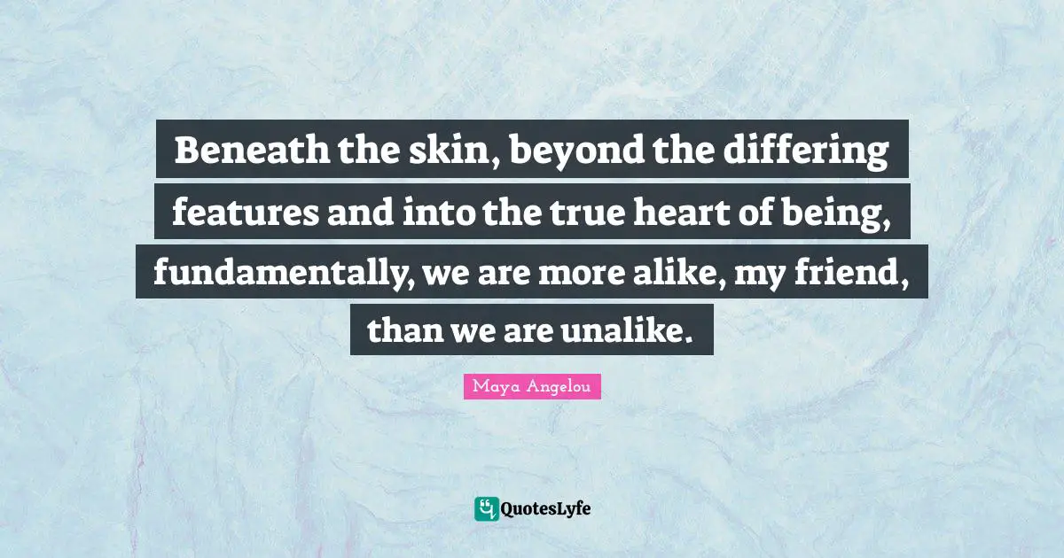 Beneath the skin, beyond the differing features and into the true heart of being, fundamentally, we are more alike, my friend, than we are unalike.