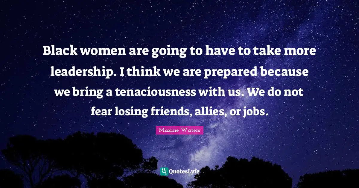 Black women are going to have to take more leadership. I think we are prepared because we bring a tenaciousness with us. We do not fear losing friends, allies, or jobs.