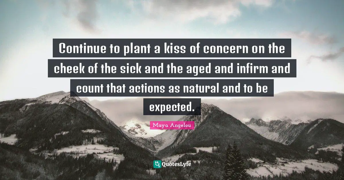 Continue to plant a kiss of concern on the cheek of the sick and the aged and infirm and count that actions as natural and to be expected.