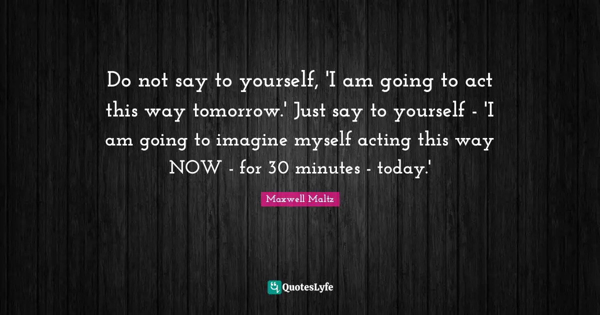Do not say to yourself, 'I am going to act this way tomorrow.' Just say to yourself - 'I am going to imagine myself acting this way NOW - for 30 minutes - today.'