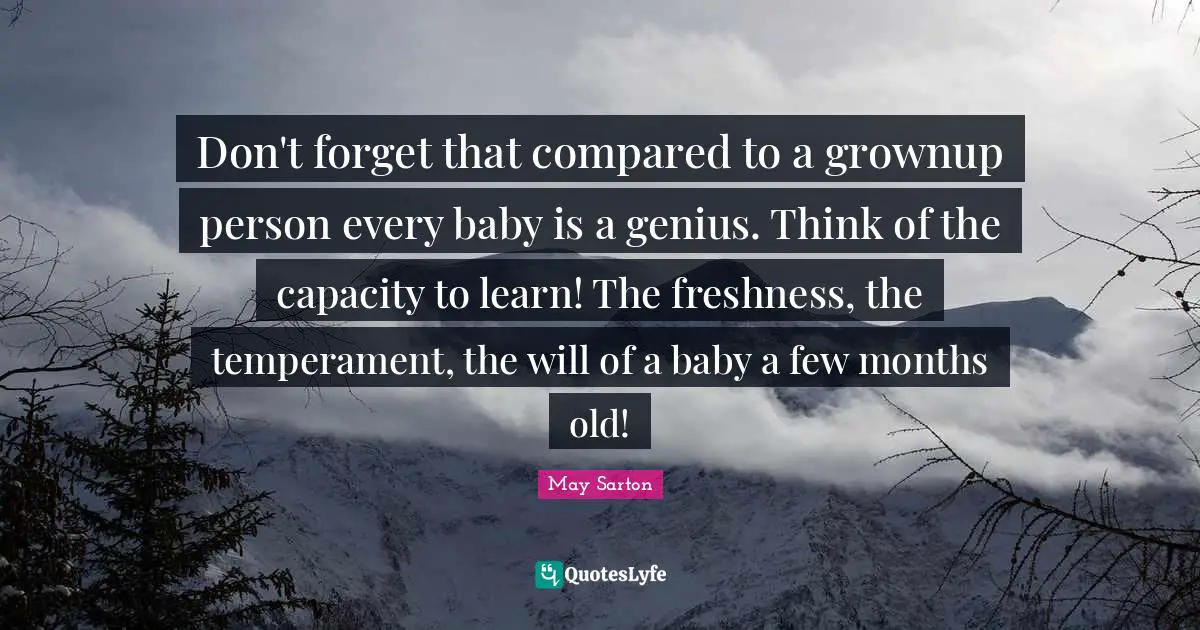 Don't forget that compared to a grownup person every baby is a genius. Think of the capacity to learn! The freshness, the temperament, the will of a baby a few months old!
