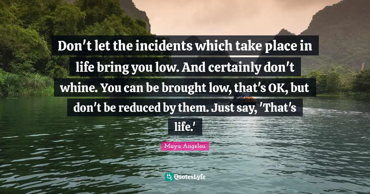 Don't let the incidents which take place in life bring you low. And certainly don't whine. You can be brought low, that's OK, but don't be reduced by them. Just say, 'That's life.'