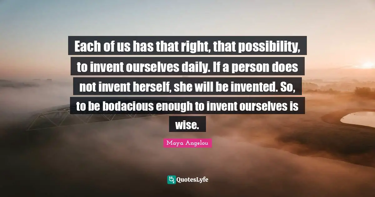 Each of us has that right, that possibility, to invent ourselves daily. If a person does not invent herself, she will be invented. So, to be bodacious enough to invent ourselves is wise.