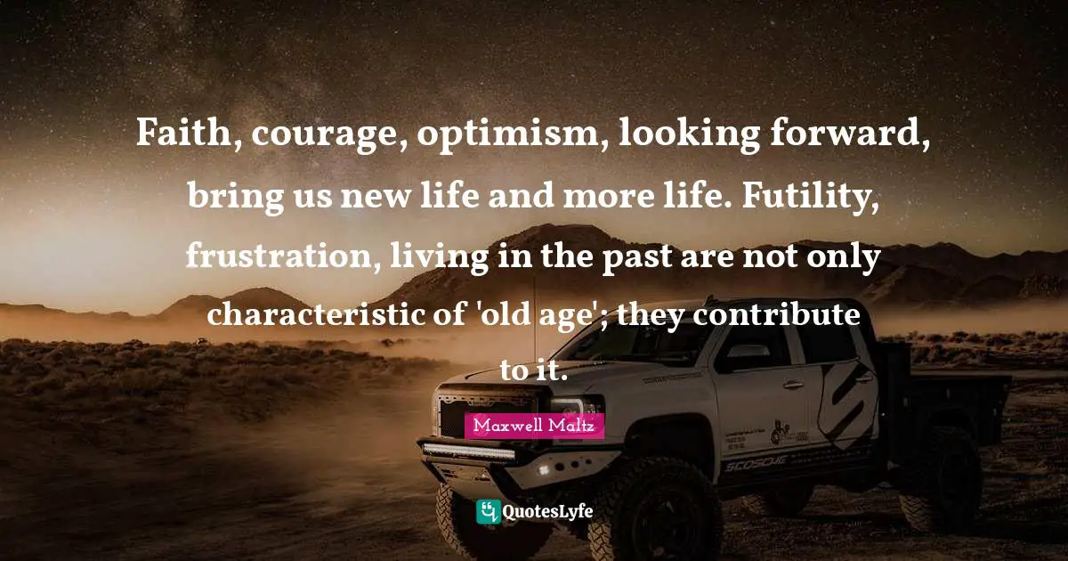Faith, courage, optimism, looking forward, bring us new life and more life. Futility, frustration, living in the past are not only characteristic of 'old age'; they contribute to it.