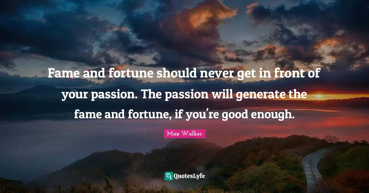 Fame and fortune should never get in front of your passion. The passion will generate the fame and fortune, if you're good enough.