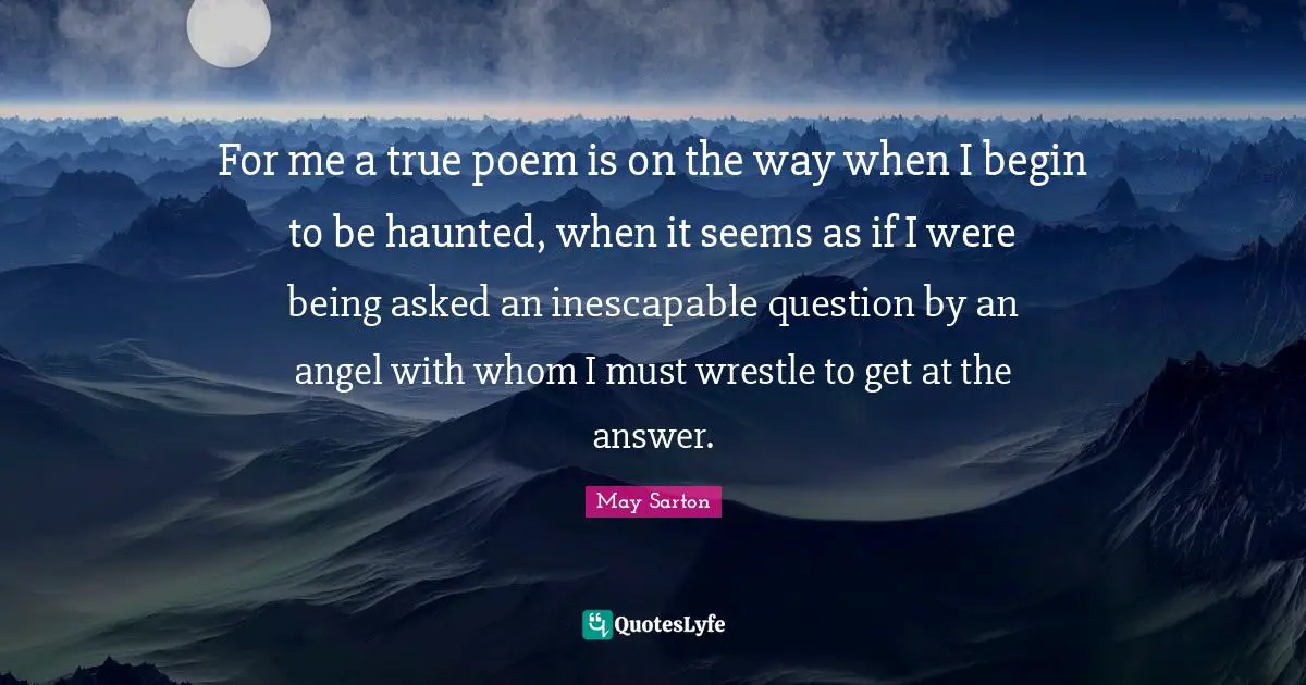 For me a true poem is on the way when I begin to be haunted, when it seems as if I were being asked an inescapable question by an angel with whom I must wrestle to get at the answer.