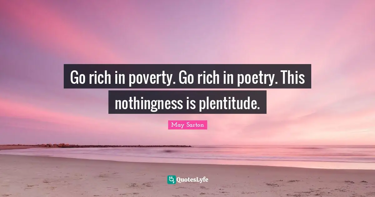 Go rich in poverty. Go rich in poetry. This nothingness is plentitude.