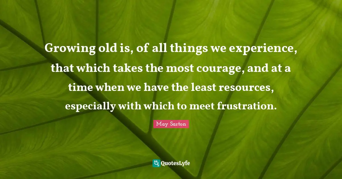 Growing old is, of all things we experience, that which takes the most courage, and at a time when we have the least resources, especially with which to meet frustration.