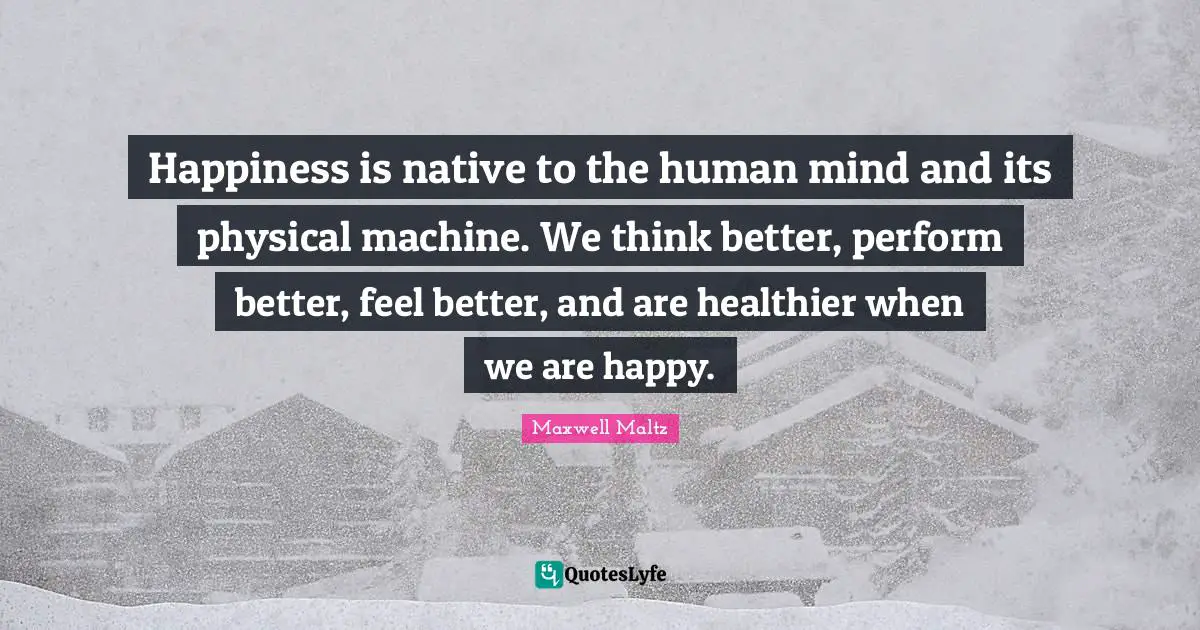Happiness is native to the human mind and its physical machine. We think better, perform better, feel better, and are healthier when we are happy.