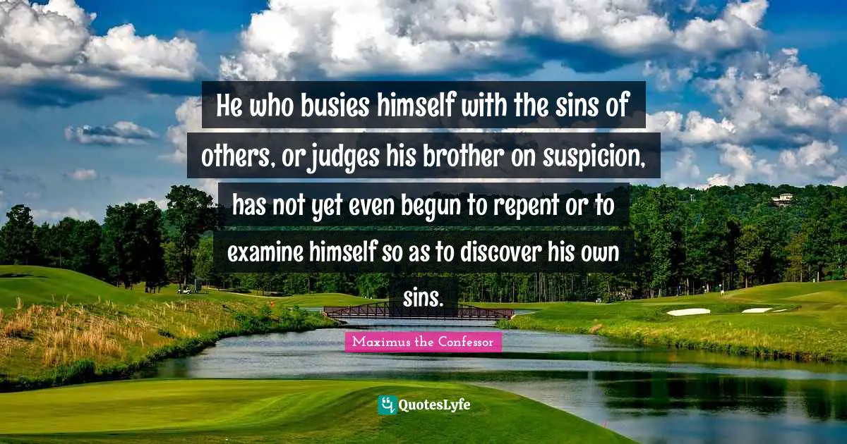 He who busies himself with the sins of others, or judges his brother on suspicion, has not yet even begun to repent or to examine himself so as to discover his own sins.