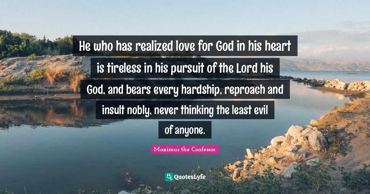 He who has realized love for God in his heart is tireless in his pursuit of the Lord his God, and bears every hardship, reproach and insult nobly, never thinking the least evil of anyone.