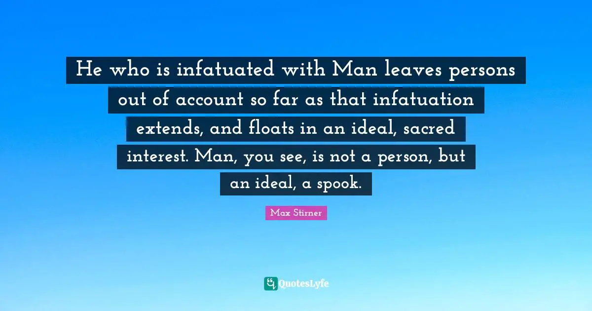 He who is infatuated with Man leaves persons out of account so far as that infatuation extends, and floats in an ideal, sacred interest. Man, you see, is not a person, but an ideal, a spook.