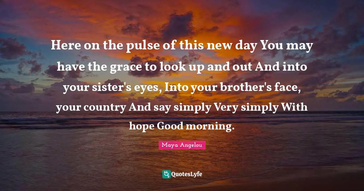Here on the pulse of this new day You may have the grace to look up and out And into your sister's eyes, Into your brother's face, your country And say simply Very simply With hope Good morning.
