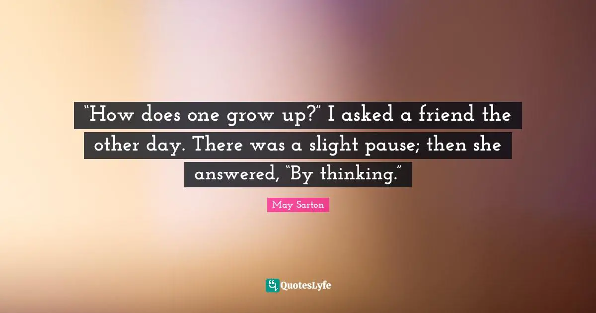 “How does one grow up?” I asked a friend the other day. There was a slight pause; then she answered, “By thinking.”