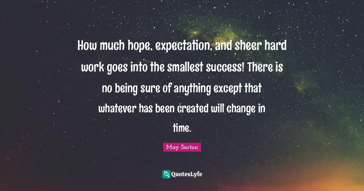 How much hope, expectation, and sheer hard work goes into the smallest success! There is no being sure of anything except that whatever has been created will change in time.