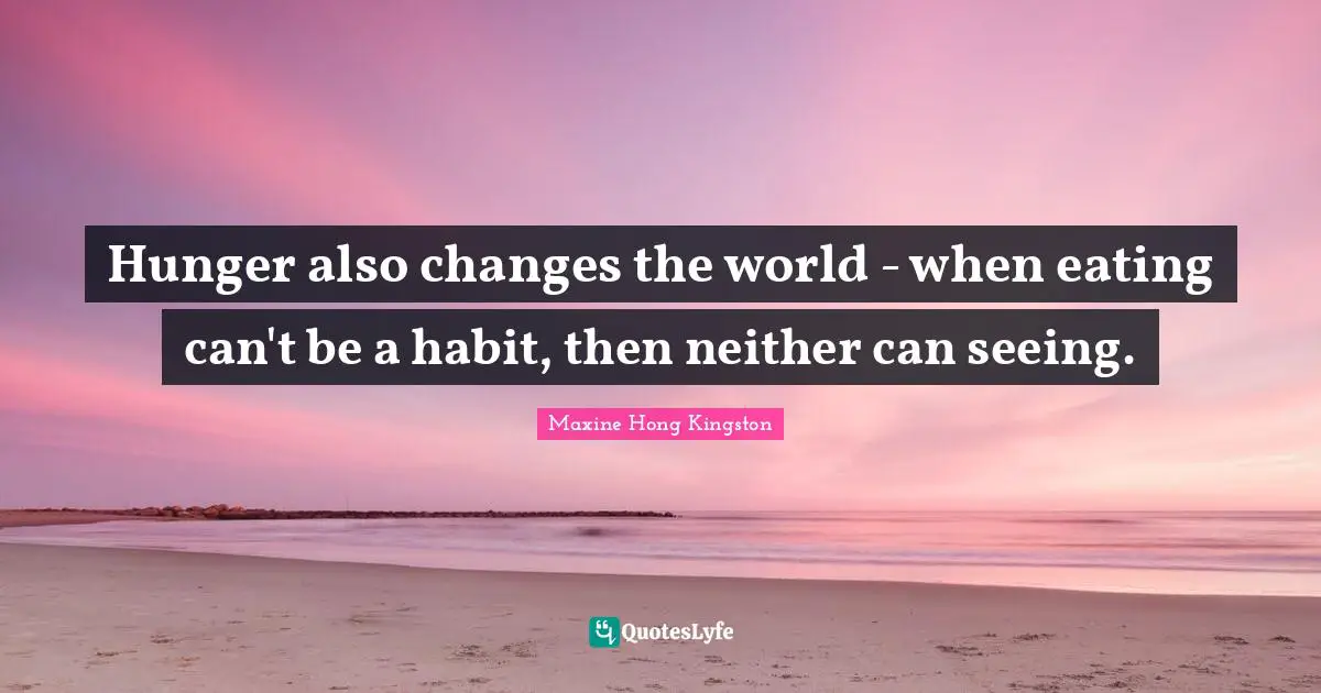 Hunger also changes the world - when eating can't be a habit, then neither can seeing.