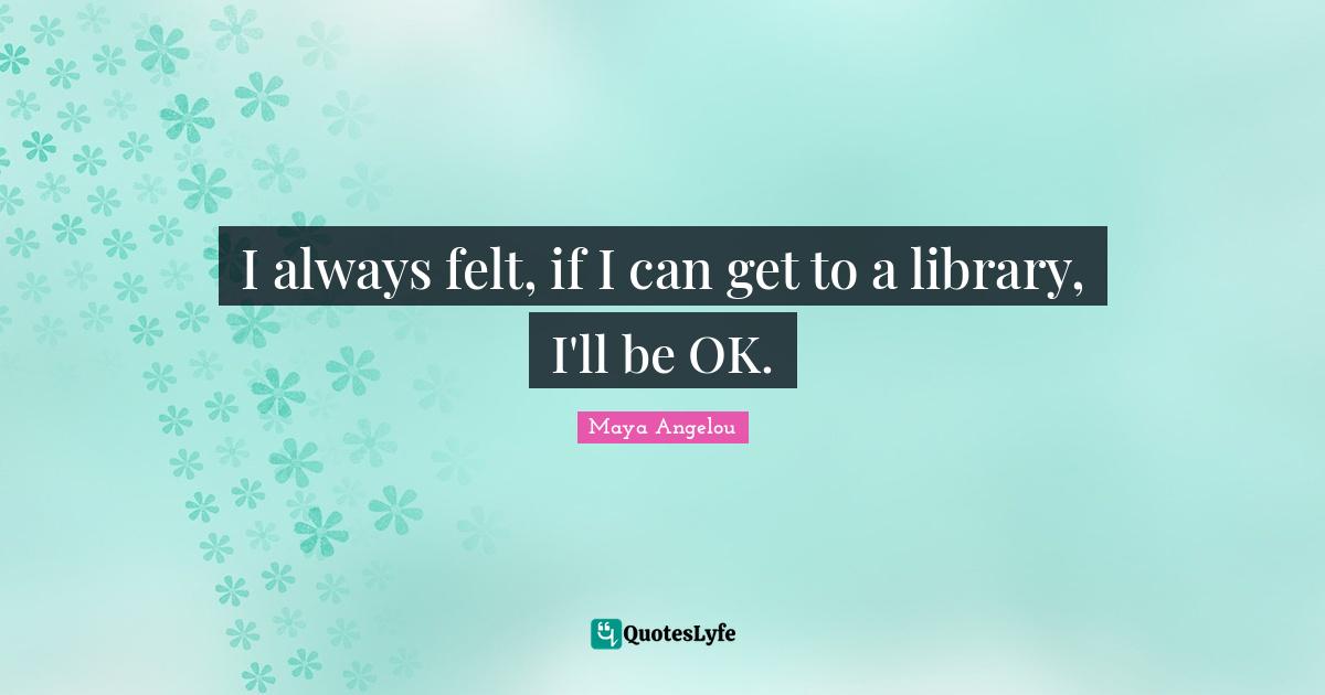 I always felt, if I can get to a library, I'll be OK.