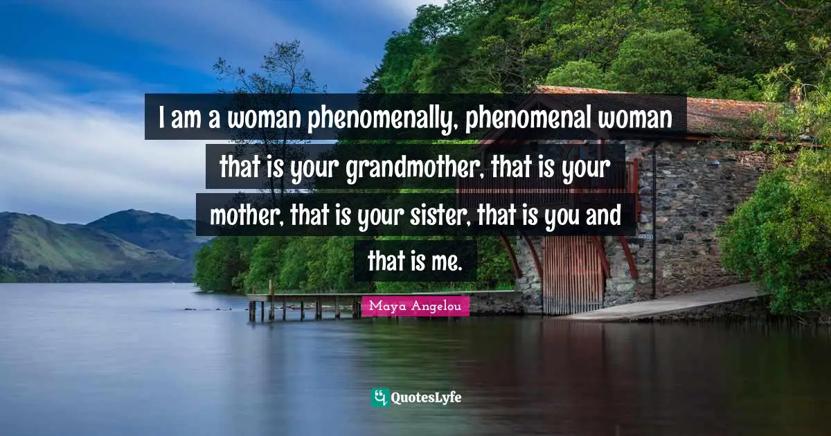 I am a woman phenomenally, phenomenal woman that is your grandmother, that is your mother, that is your sister, that is you and that is me.