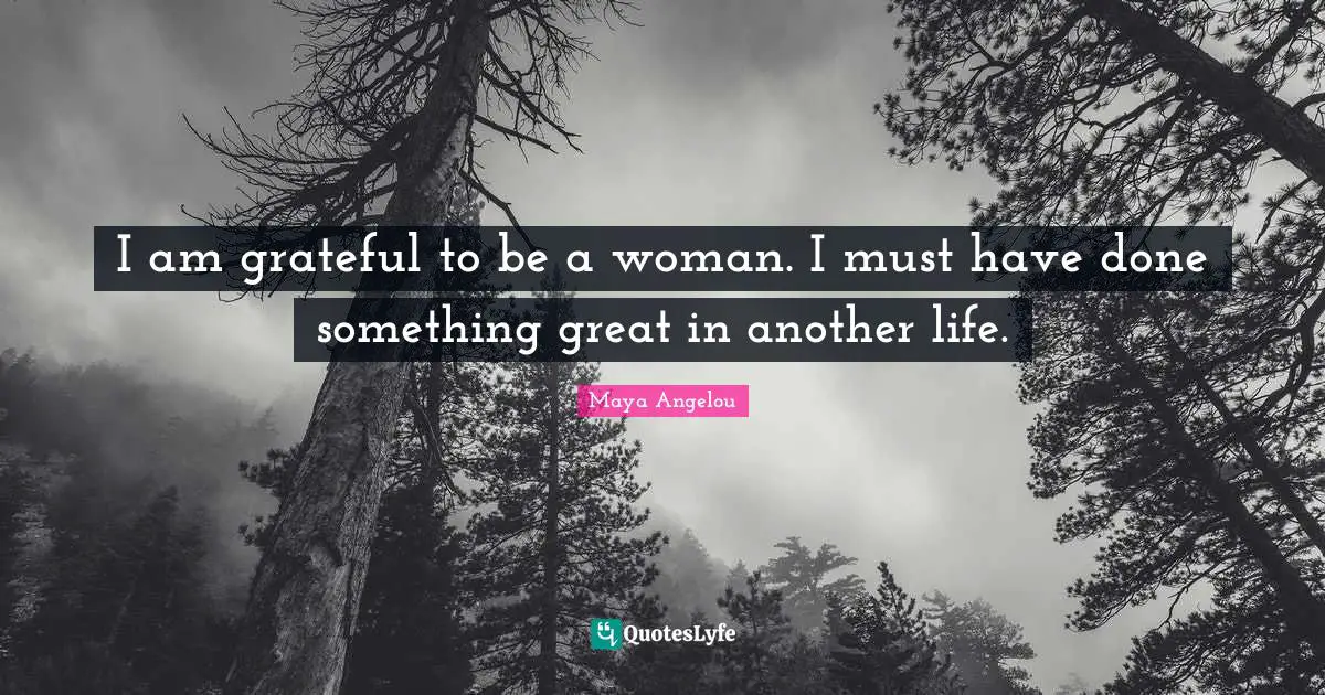 I am grateful to be a woman. I must have done something great in another life.
