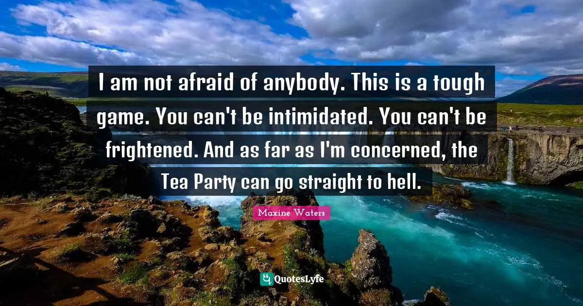 Maxine Waters Quotes: I am not afraid of anybody. This is a tough game. You can't be intimidated. You can't be frightened. And as far as I'm concerned, the Tea Party can go straight to hell.