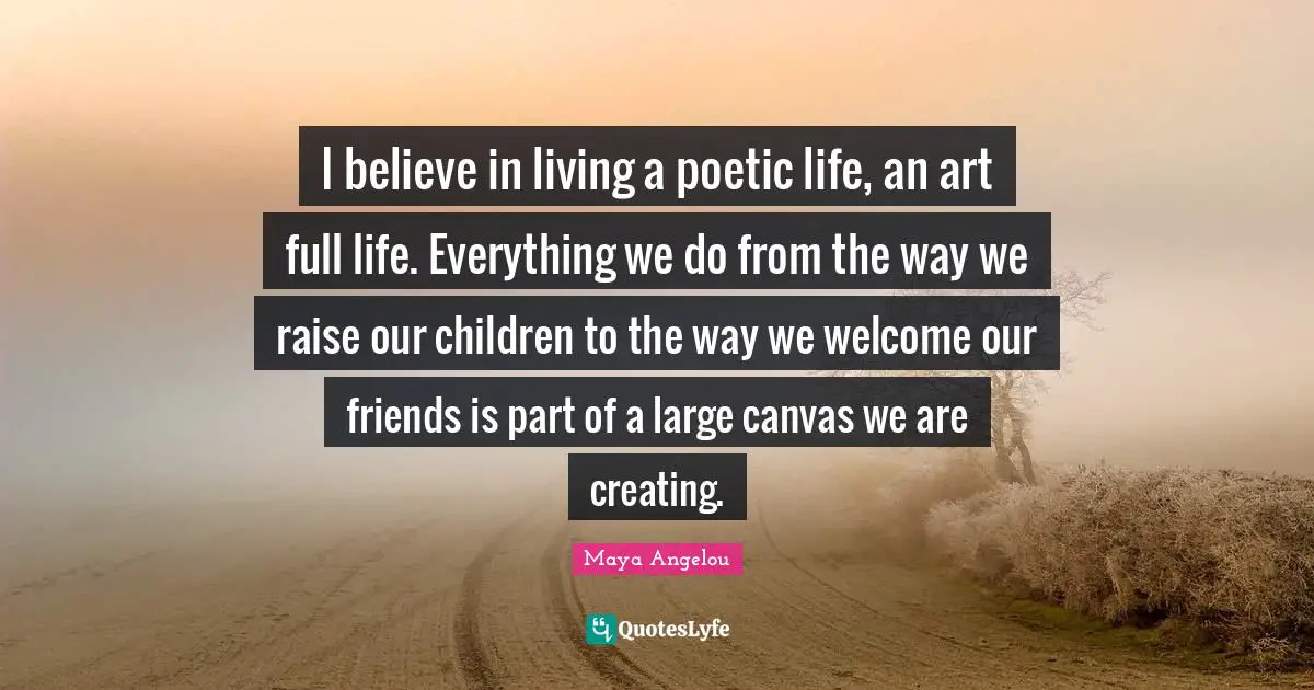 I believe in living a poetic life, an art full life. Everything we do from the way we raise our children to the way we welcome our friends is part of a large canvas we are creating.