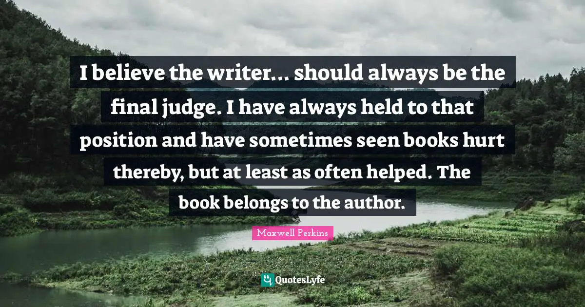 I believe the writer... should always be the final judge. I have always held to that position and have sometimes seen books hurt thereby, but at least as often helped. The book belongs to the author.