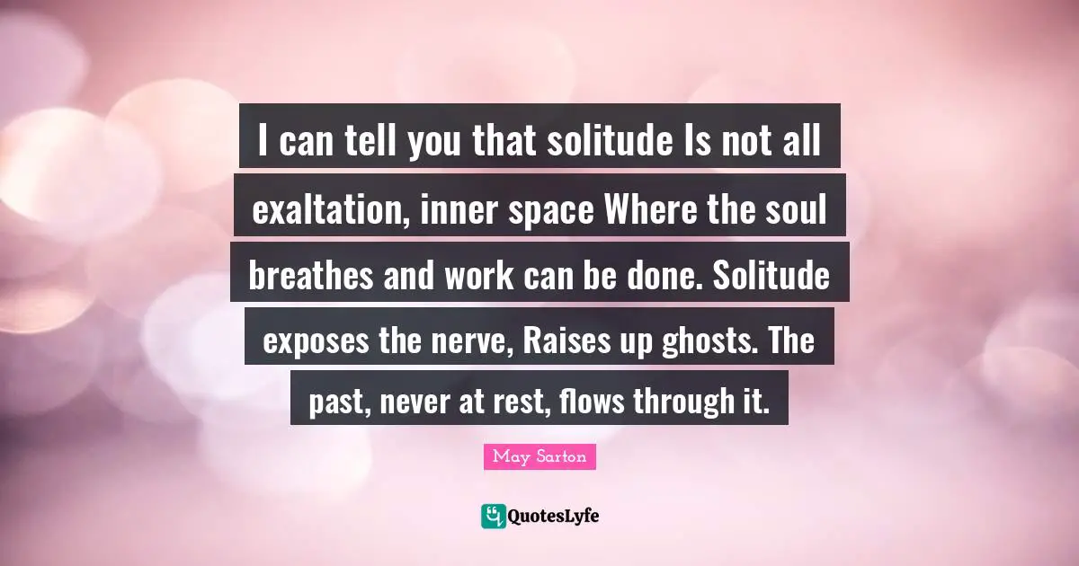 I can tell you that solitude Is not all exaltation, inner space Where the soul breathes and work can be done. Solitude exposes the nerve, Raises up ghosts. The past, never at rest, flows through it.
