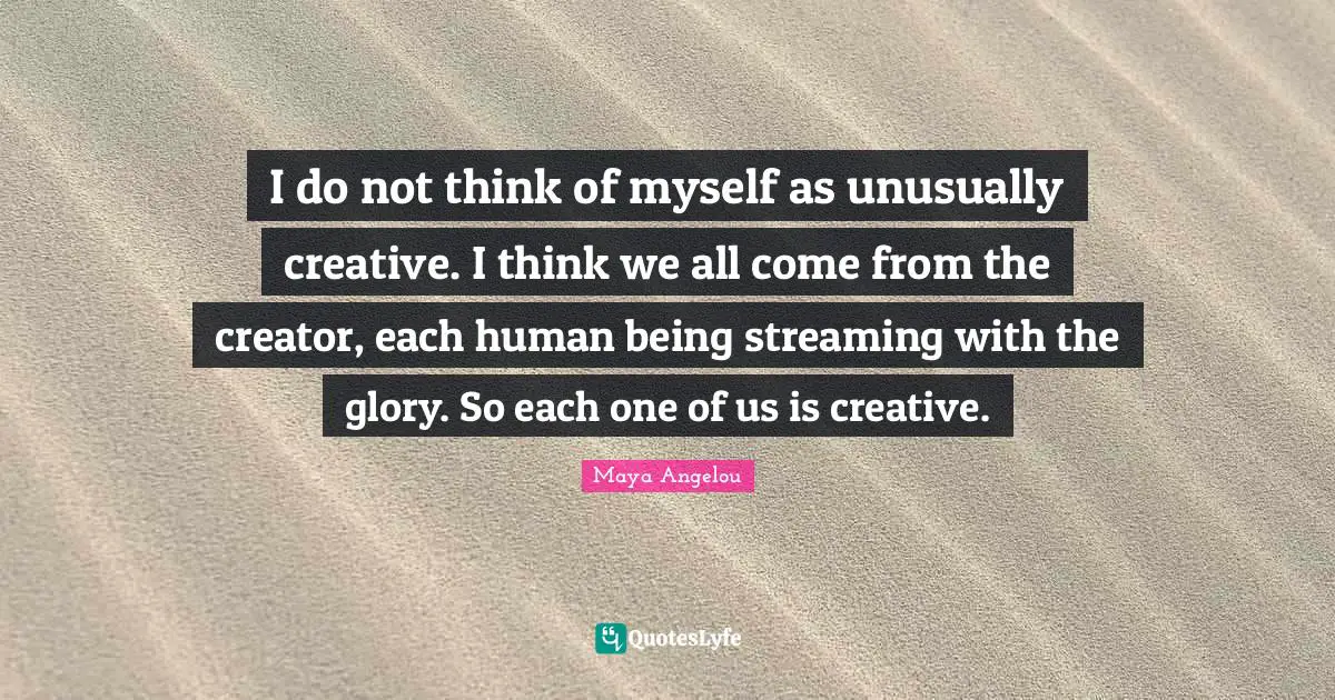 I do not think of myself as unusually creative. I think we all come from the creator, each human being streaming with the glory. So each one of us is creative.