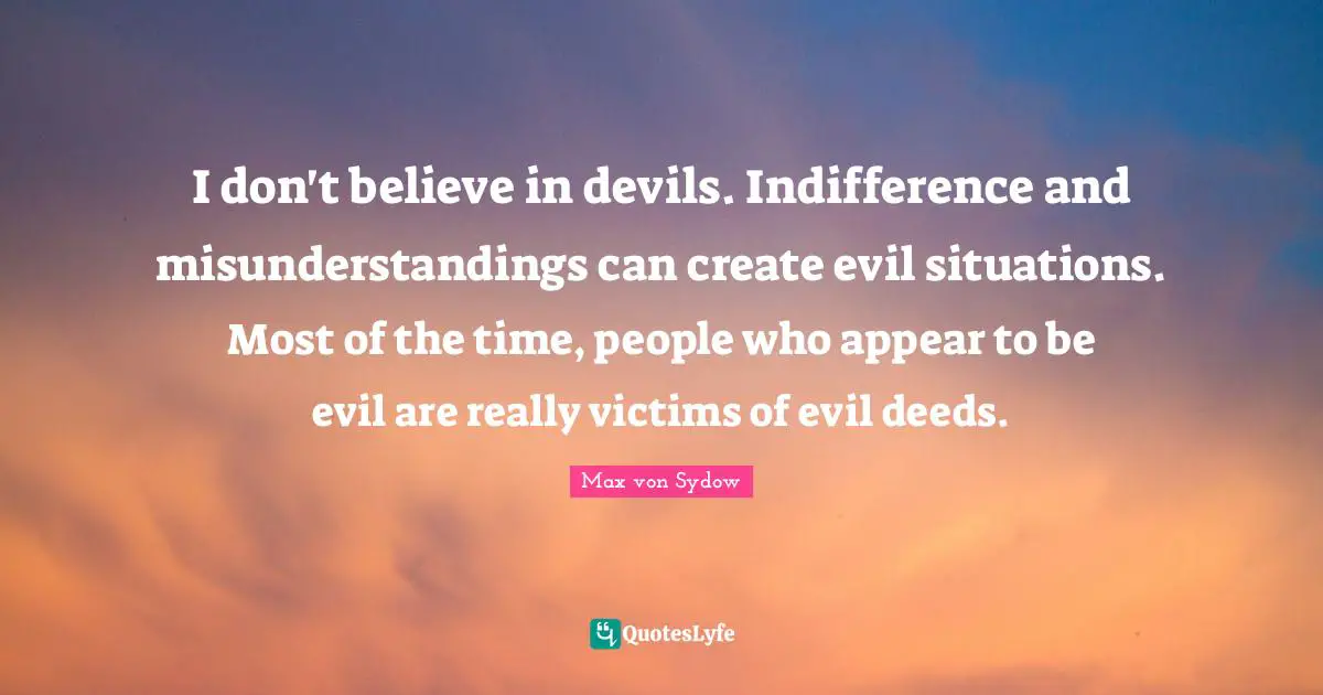 I don't believe in devils. Indifference and misunderstandings can create evil situations. Most of the time, people who appear to be evil are really victims of evil deeds.