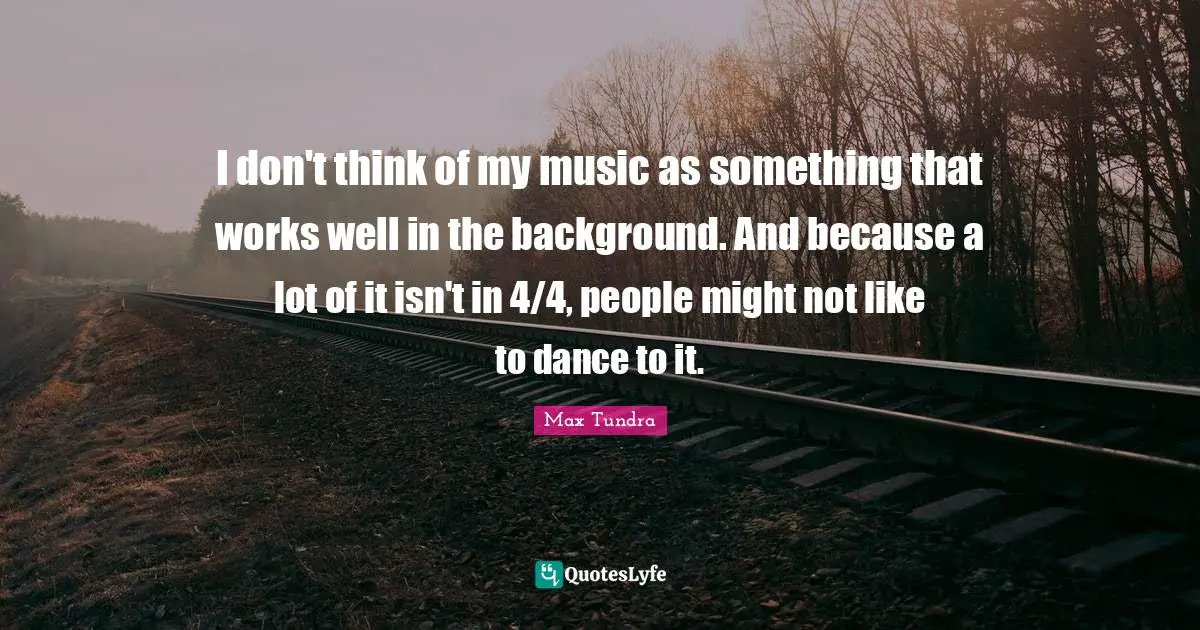 I don't think of my music as something that works well in the background. And because a lot of it isn't in 4/4, people might not like to dance to it.