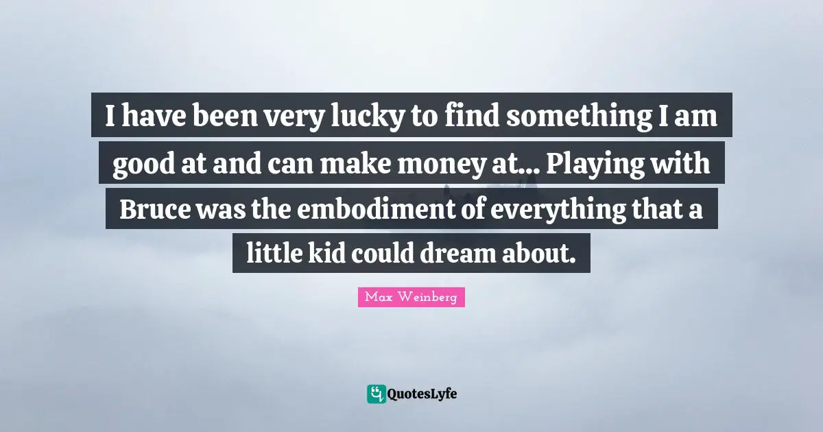 I have been very lucky to find something I am good at and can make money at... Playing with Bruce was the embodiment of everything that a little kid could dream about.
