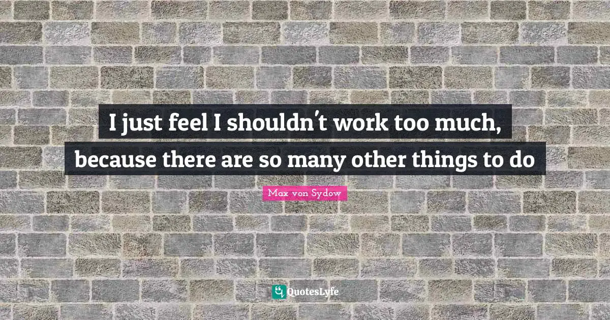 I just feel I shouldn't work too much, because there are so many other things to do