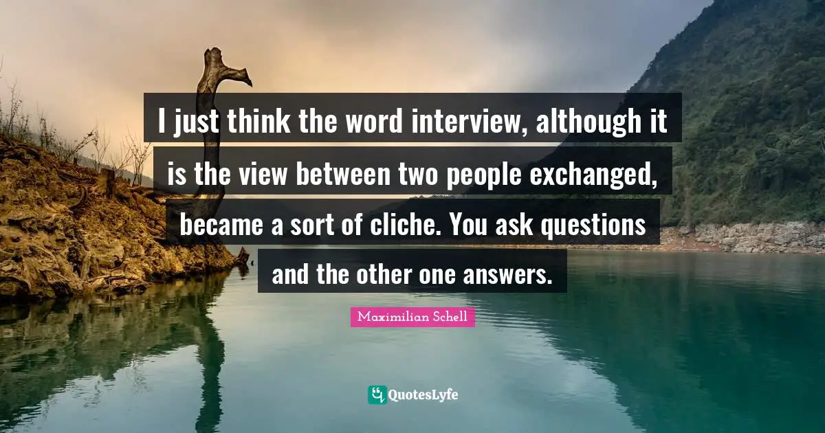I just think the word interview, although it is the view between two people exchanged, became a sort of cliche. You ask questions and the other one answers.