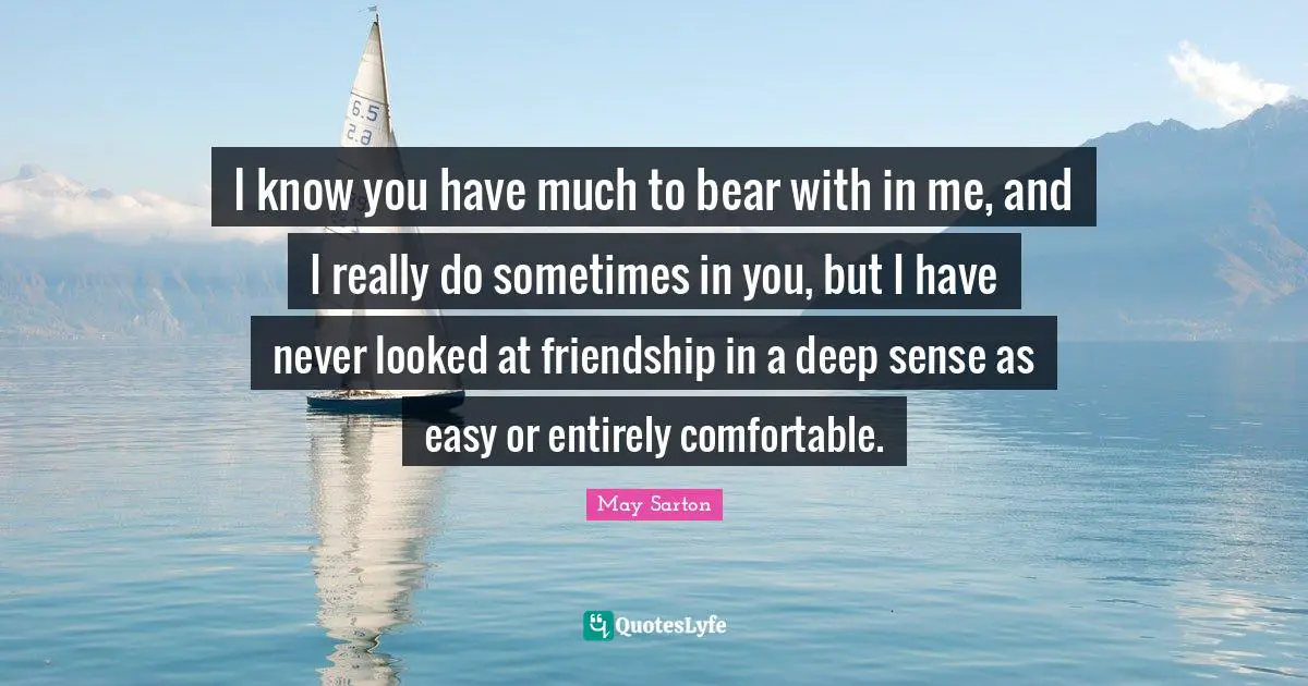 I know you have much to bear with in me, and I really do sometimes in you, but I have never looked at friendship in a deep sense as easy or entirely comfortable.