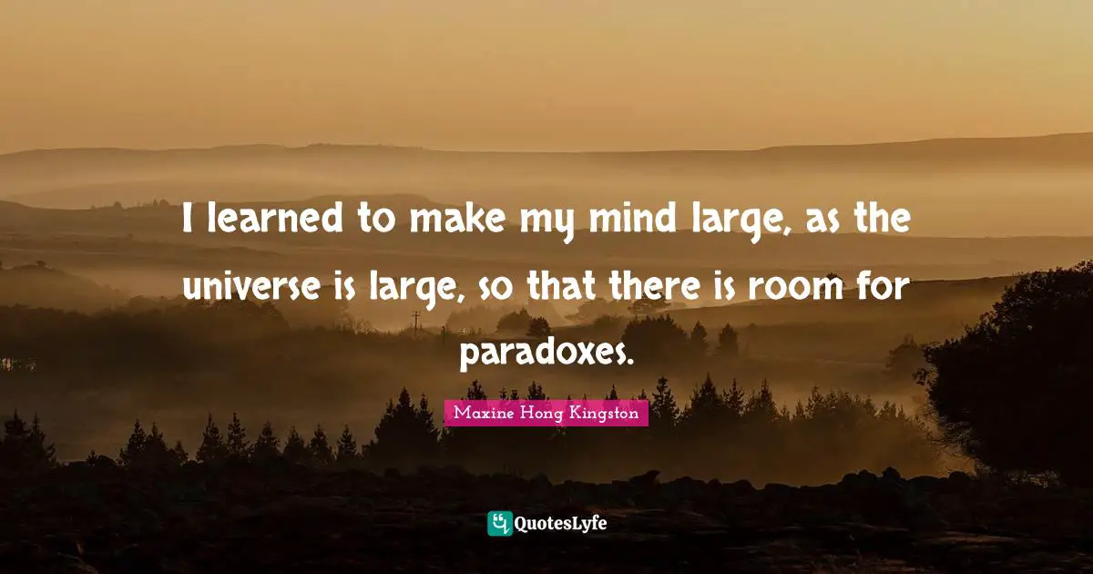 I learned to make my mind large, as the universe is large, so that there is room for paradoxes.