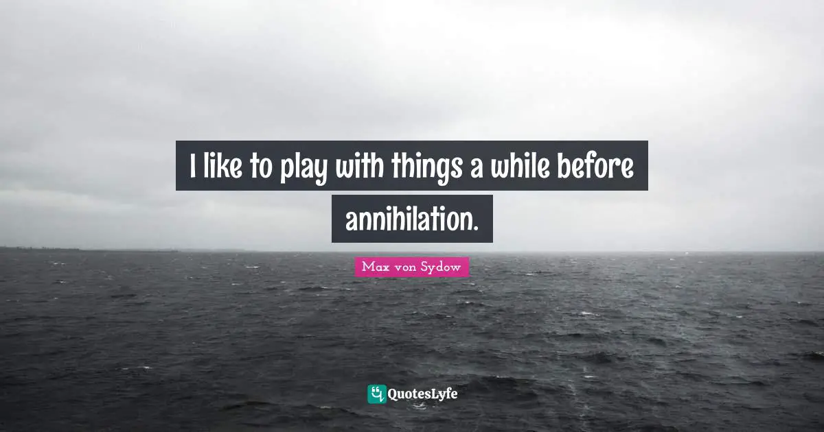 I like to play with things a while before annihilation.